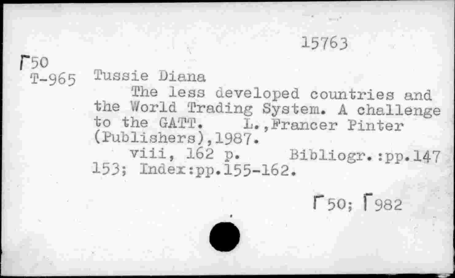 ﻿F50
T-965
Tussie Diana
15763
The leas developed countries and the World Trading System. A challenge to the GATT. L.,Prancer Pinter (Publishers),1987.
153;
viii, 162 p. Bibliogr.:pp.l47 Index:pp.155-162.
r50; f982